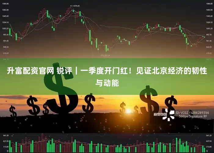 升富配资官网 锐评｜一季度开门红！见证北京经济的韧性与动能