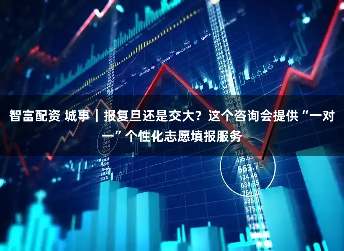 智富配资 城事｜报复旦还是交大？这个咨询会提供“一对一”个性化志愿填报服务
