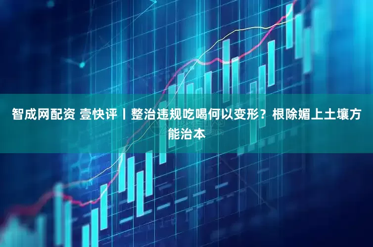 智成网配资 壹快评丨整治违规吃喝何以变形？根除媚上土壤方能治本