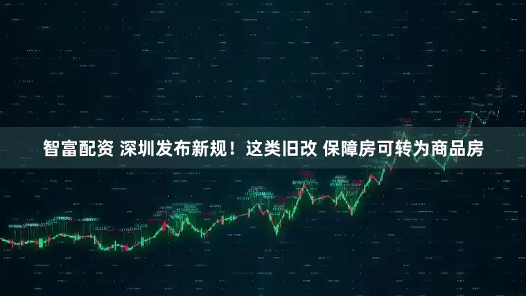 智富配资 深圳发布新规！这类旧改 保障房可转为商品房