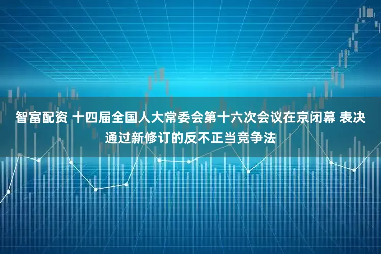 智富配资 十四届全国人大常委会第十六次会议在京闭幕 表决通过新修订的反不正当竞争法
