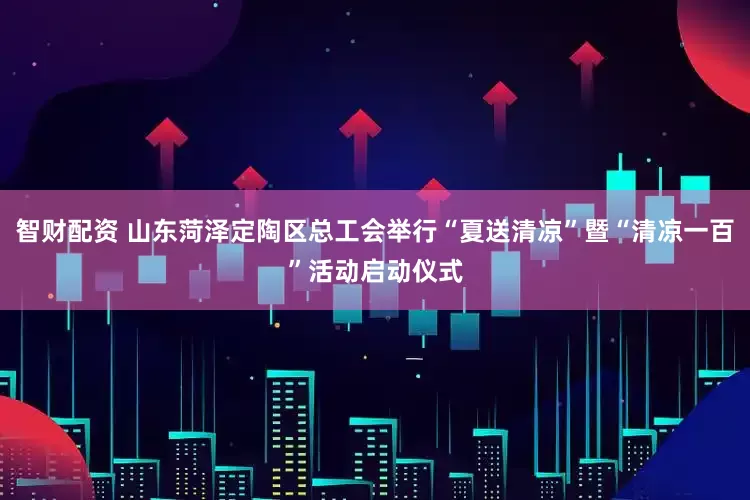 智财配资 山东菏泽定陶区总工会举行“夏送清凉”暨“清凉一百”活动启动仪式