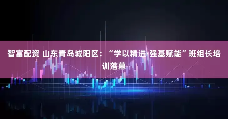 智富配资 山东青岛城阳区：“学以精进·强基赋能”班组长培训落幕