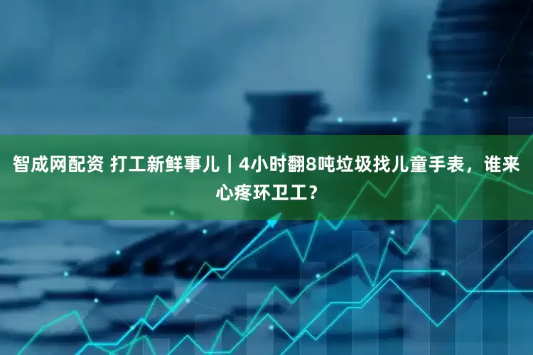 智成网配资 打工新鲜事儿｜4小时翻8吨垃圾找儿童手表，谁来心疼环卫工？