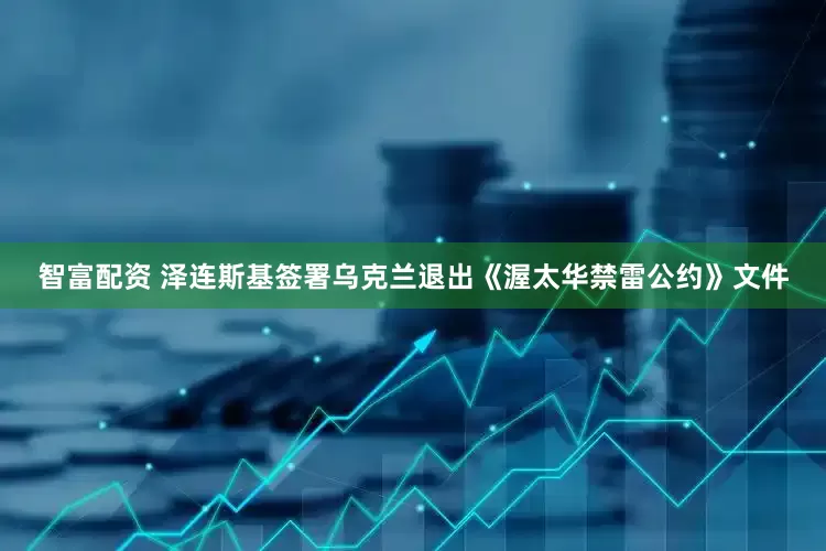 智富配资 泽连斯基签署乌克兰退出《渥太华禁雷公约》文件