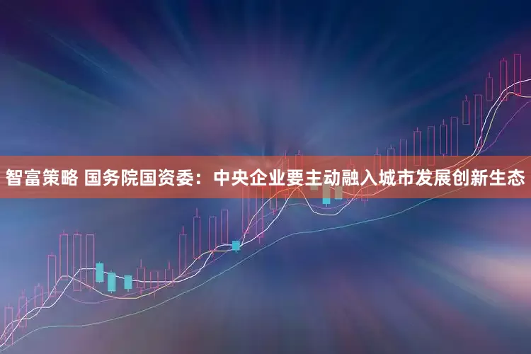 智富策略 国务院国资委：中央企业要主动融入城市发展创新生态
