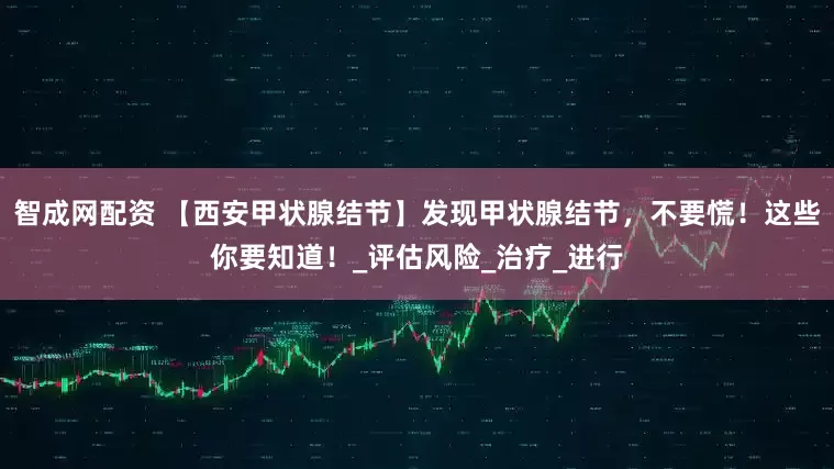 智成网配资 【西安甲状腺结节】发现甲状腺结节，不要慌！这些你要知道！_评估风险_治疗_进行