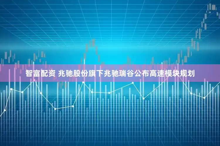 智富配资 兆驰股份旗下兆驰瑞谷公布高速模块规划