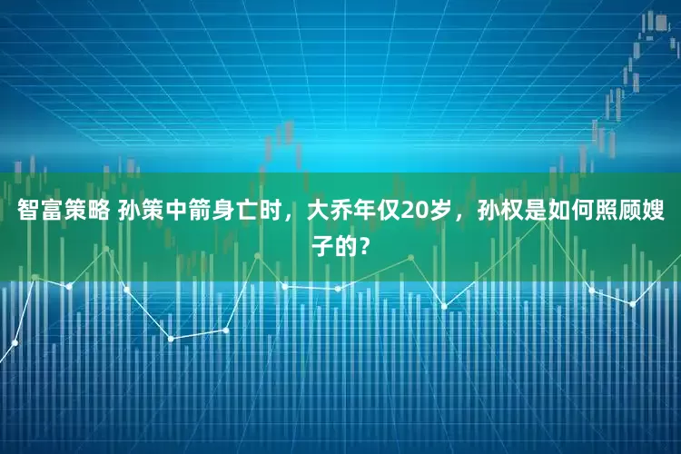 智富策略 孙策中箭身亡时，大乔年仅20岁，孙权是如何照顾嫂子的？