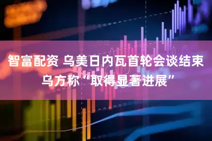 智富配资 乌美日内瓦首轮会谈结束 乌方称“取得显著进展”