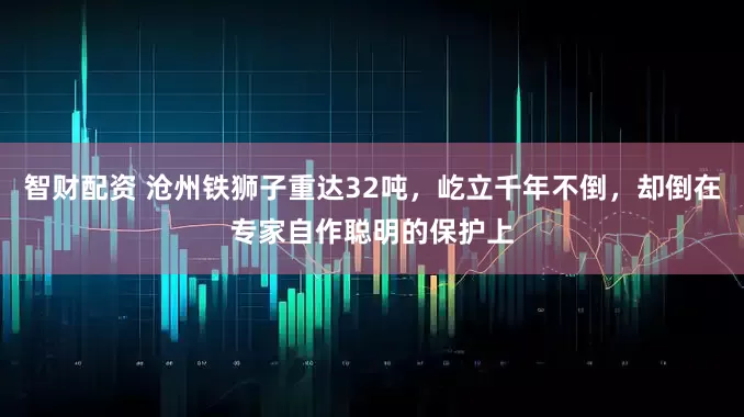 智财配资 沧州铁狮子重达32吨，屹立千年不倒，却倒在专家自作聪明的保护上