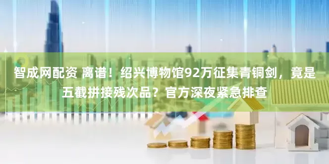 智成网配资 离谱！绍兴博物馆92万征集青铜剑，竟是五截拼接残次品？官方深夜紧急排查